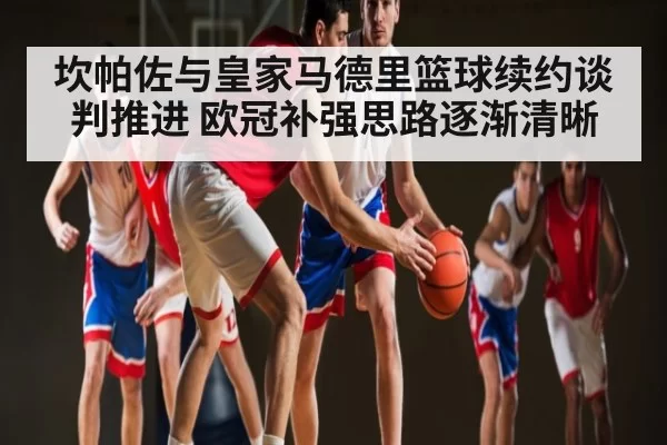 坎帕佐与皇家马德里篮球续约谈判推进 欧冠补强思路逐渐清晰