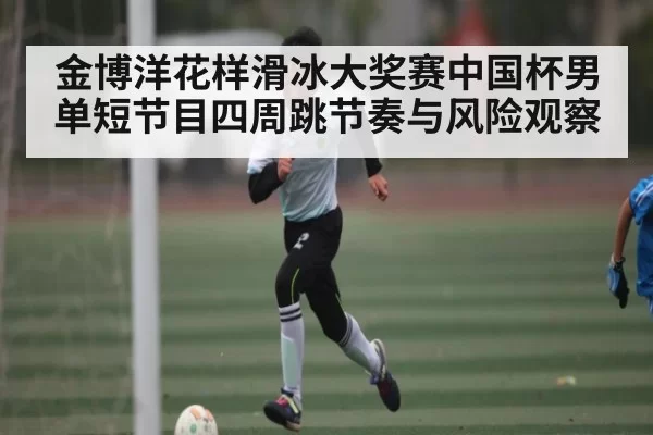 金博洋花样滑冰大奖赛中国杯男单短节目四周跳节奏与风险观察